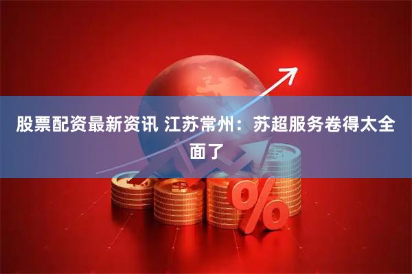 股票配资最新资讯 江苏常州：苏超服务卷得太全面了