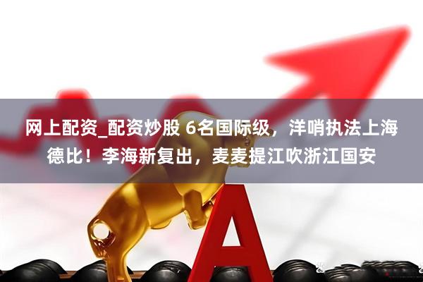 网上配资_配资炒股 6名国际级，洋哨执法上海德比！李海新复出，麦麦提江吹浙江国安