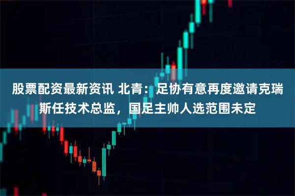 股票配资最新资讯 北青：足协有意再度邀请克瑞斯任技术总监，国足主帅人选范围未定