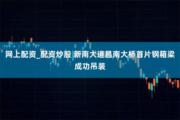 网上配资_配资炒股 新南大道昌南大桥首片钢箱梁成功吊装