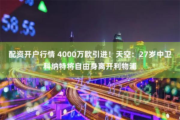 配资开户行情 4000万欧引进！天空：27岁中卫科纳特将自由身离开利物浦