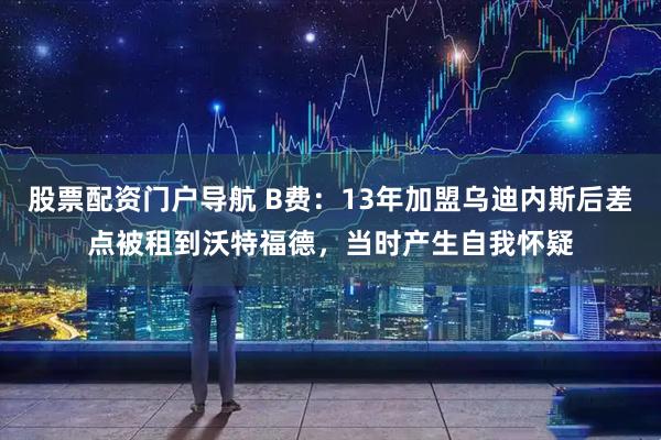 股票配资门户导航 B费：13年加盟乌迪内斯后差点被租到沃特福德，当时产生自我怀疑