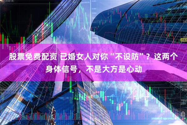 股票免费配资 已婚女人对你“不设防”？这两个身体信号，不是大方是心动