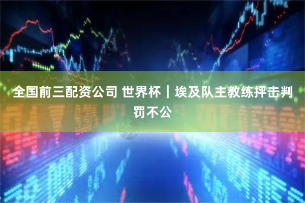 全国前三配资公司 世界杯｜埃及队主教练抨击判罚不公