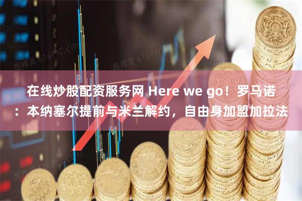 在线炒股配资服务网 Here we go！罗马诺：本纳塞尔提前与米兰解约，自由身加盟加拉法