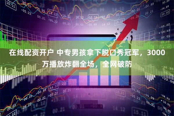 在线配资开户 中专男孩拿下脱口秀冠军，3000万播放炸翻全场，全网破防
